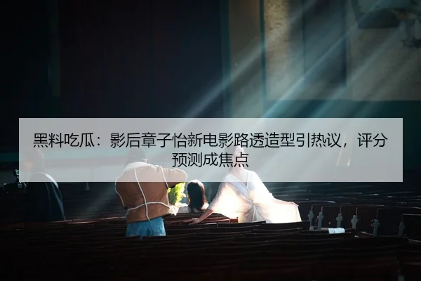 黑料吃瓜：影后章子怡新电影路透造型引热议，评分预测成焦点