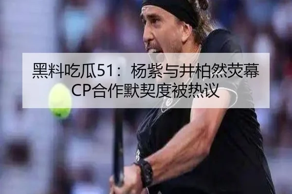 黑料吃瓜51：杨紫与井柏然荧幕CP合作默契度被热议